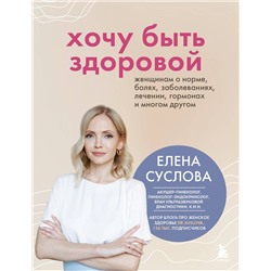 Эксмо Елена Суслова "Хочу быть здоровой. Женщинам о норме, болях, заболеваниях, лечении, гормонах и многом другом"