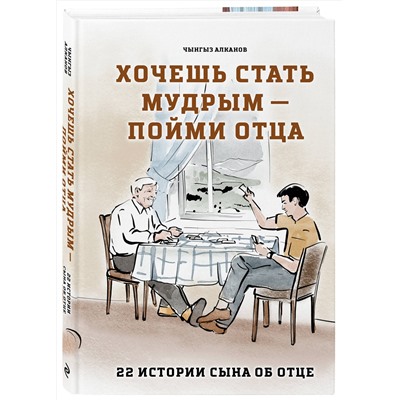 Эксмо Чынгыз Алканов "Хочешь стать мудрым - пойми отца. 22 истории сына об отце"