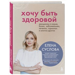 Эксмо Елена Суслова "Хочу быть здоровой. Женщинам о норме, болях, заболеваниях, лечении, гормонах и многом другом"
