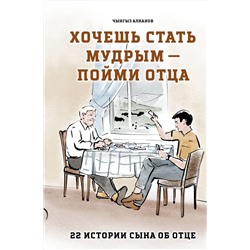 Эксмо Чынгыз Алканов "Хочешь стать мудрым - пойми отца. 22 истории сына об отце"