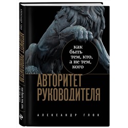 Эксмо Александр Глок "Авторитет руководителя. Как быть тем, кто, а не тем кого"