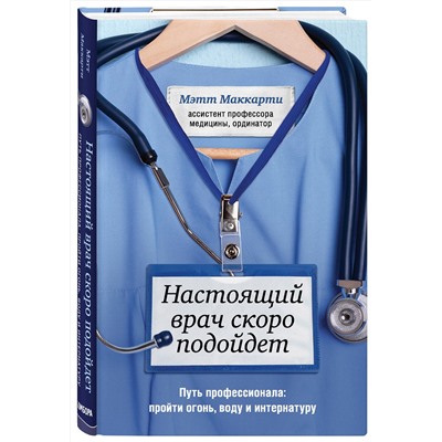 Эксмо Мэтт Маккарти "Настоящий врач скоро подойдет. Путь профессионала: пройти огонь, воду и интернатуру"
