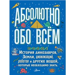 АСТ . "Абсолютно обо всём. История динозавров, Земли, цивилизаций, роботов и других вещей, которые необходимо знать"