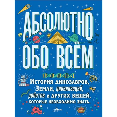 АСТ . "Абсолютно обо всём. История динозавров, Земли, цивилизаций, роботов и других вещей, которые необходимо знать"