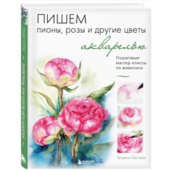 Эксмо Татьяна Лаптева "Пишем пионы, розы и другие цветы акварелью. Пошаговые мастер-классы по живописи"